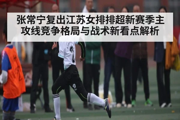 张常宁复出江苏女排排超新赛季主攻线竞争格局与战术新看点解析